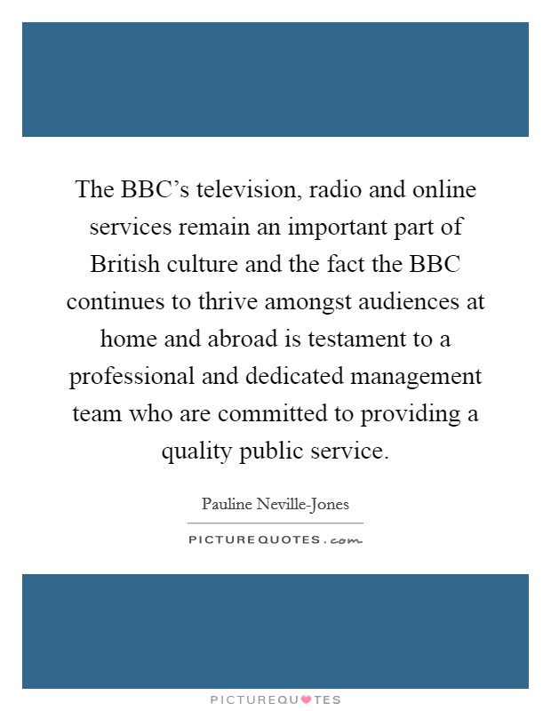 The BBC's television, radio and online services remain an important part of British culture and the fact the BBC continues to thrive amongst audiences at home and abroad is testament to a professional and dedicated management team who are committed to providing a quality public service. Picture Quote #1