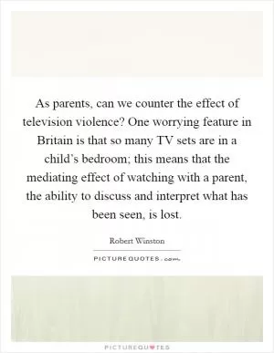 As parents, can we counter the effect of television violence? One worrying feature in Britain is that so many TV sets are in a child’s bedroom; this means that the mediating effect of watching with a parent, the ability to discuss and interpret what has been seen, is lost Picture Quote #1