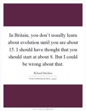 In Britain, you don’t usually learn about evolution until you are about 15. I should have thought that you should start at about 8. But I could be wrong about that Picture Quote #1