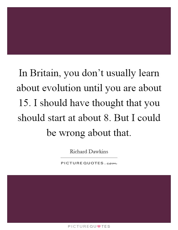 In Britain, you don't usually learn about evolution until you are about 15. I should have thought that you should start at about 8. But I could be wrong about that. Picture Quote #1