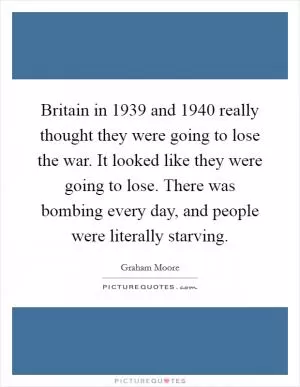 Britain in 1939 and 1940 really thought they were going to lose the war. It looked like they were going to lose. There was bombing every day, and people were literally starving Picture Quote #1