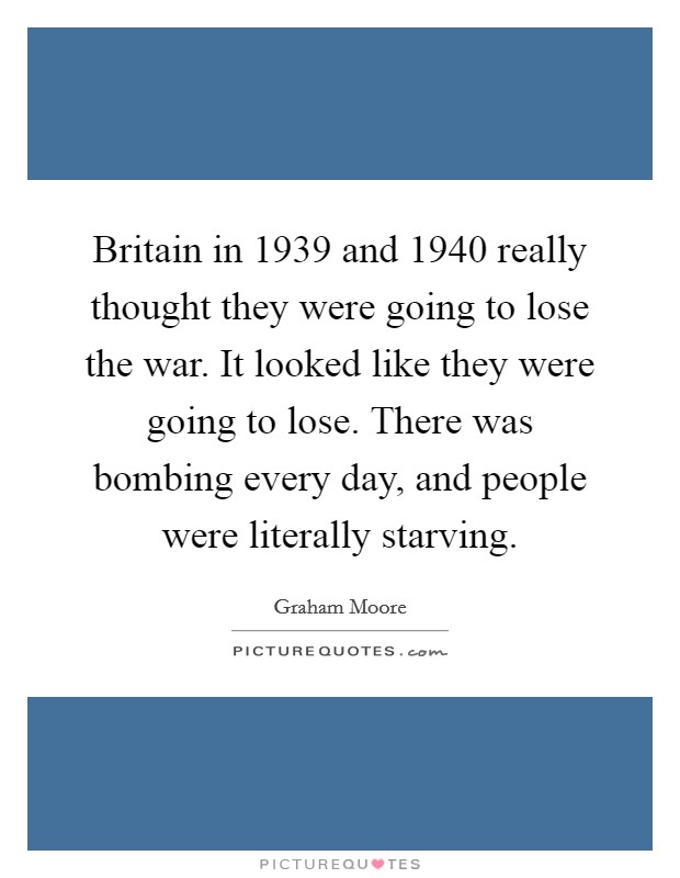 Britain in 1939 and 1940 really thought they were going to lose the war. It looked like they were going to lose. There was bombing every day, and people were literally starving. Picture Quote #1