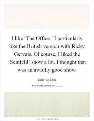 I like ‘The Office.’ I particularly like the British version with Ricky Gervais. Of course, I liked the ‘Seinfeld’ show a lot. I thought that was an awfully good show Picture Quote #1
