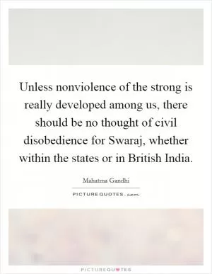 Unless nonviolence of the strong is really developed among us, there should be no thought of civil disobedience for Swaraj, whether within the states or in British India Picture Quote #1