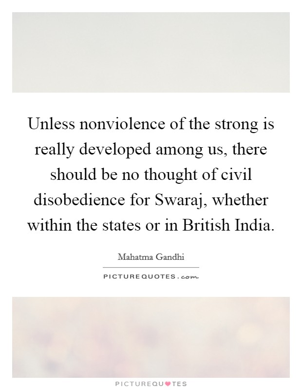 Unless nonviolence of the strong is really developed among us, there should be no thought of civil disobedience for Swaraj, whether within the states or in British India. Picture Quote #1