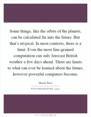 Some things, like the orbits of the planets, can be calculated far into the future. But that’s atypical. In most contexts, there is a limit. Even the most fine-grained computation can only forecast British weather a few days ahead. There are limits to what can ever be learned about the future, however powerful computers become Picture Quote #1