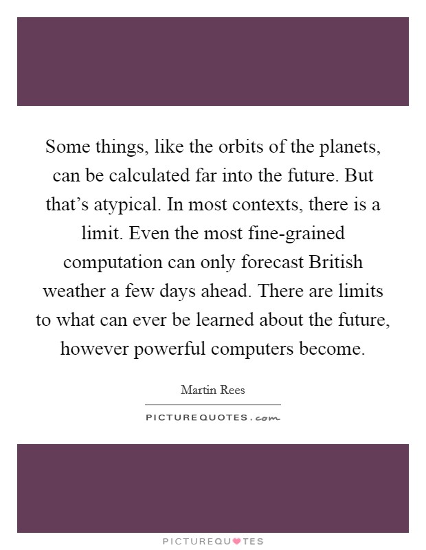 Some things, like the orbits of the planets, can be calculated far into the future. But that's atypical. In most contexts, there is a limit. Even the most fine-grained computation can only forecast British weather a few days ahead. There are limits to what can ever be learned about the future, however powerful computers become. Picture Quote #1