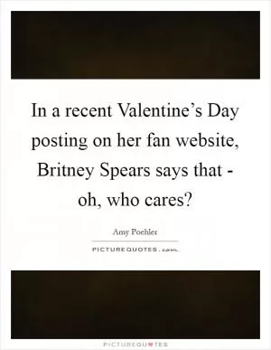 In a recent Valentine’s Day posting on her fan website, Britney Spears says that - oh, who cares? Picture Quote #1
