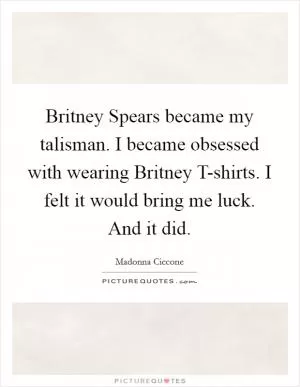 Britney Spears became my talisman. I became obsessed with wearing Britney T-shirts. I felt it would bring me luck. And it did Picture Quote #1