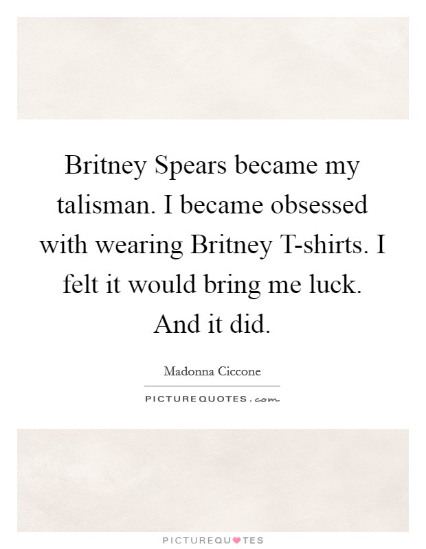 Britney Spears became my talisman. I became obsessed with wearing Britney T-shirts. I felt it would bring me luck. And it did. Picture Quote #1