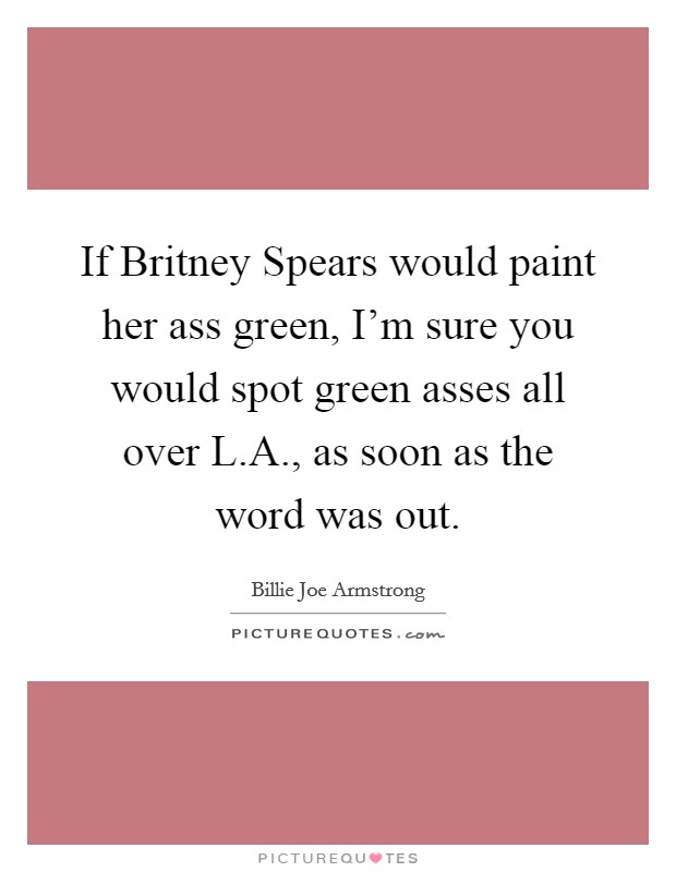 If Britney Spears would paint her ass green, I'm sure you would spot green asses all over L.A., as soon as the word was out. Picture Quote #1
