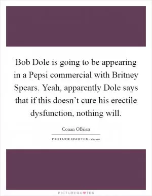 Bob Dole is going to be appearing in a Pepsi commercial with Britney Spears. Yeah, apparently Dole says that if this doesn’t cure his erectile dysfunction, nothing will Picture Quote #1