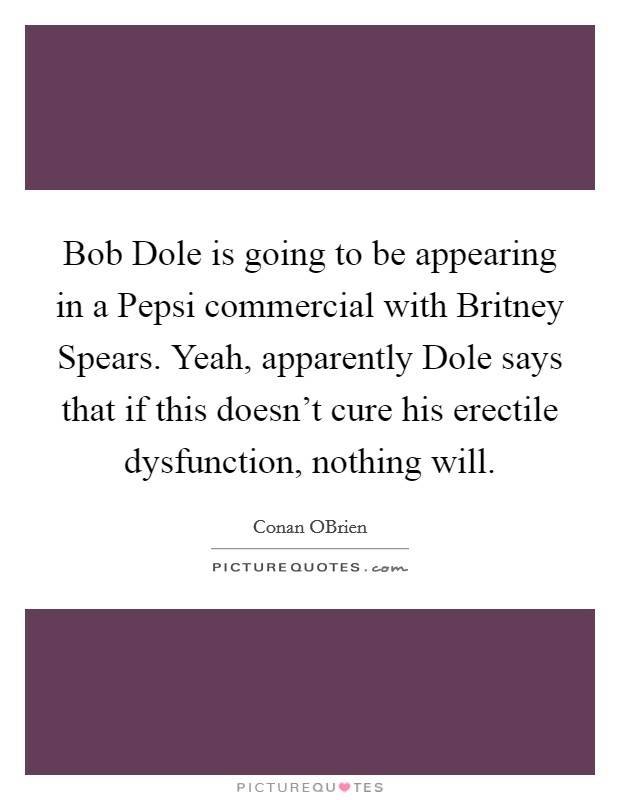 Bob Dole is going to be appearing in a Pepsi commercial with Britney Spears. Yeah, apparently Dole says that if this doesn't cure his erectile dysfunction, nothing will. Picture Quote #1