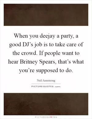 When you deejay a party, a good DJ’s job is to take care of the crowd. If people want to hear Britney Spears, that’s what you’re supposed to do Picture Quote #1