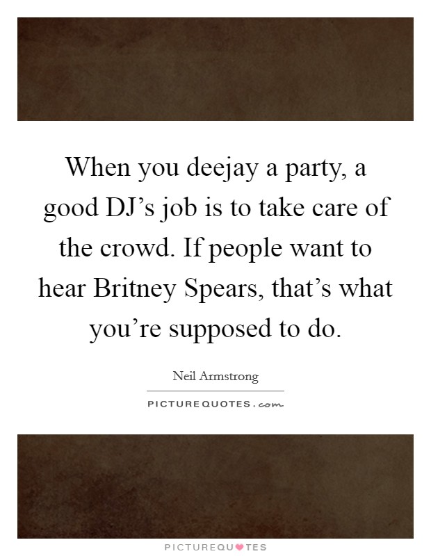 When you deejay a party, a good DJ's job is to take care of the crowd. If people want to hear Britney Spears, that's what you're supposed to do. Picture Quote #1