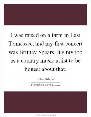 I was raised on a farm in East Tennessee, and my first concert was Britney Spears. It’s my job as a country music artist to be honest about that Picture Quote #1
