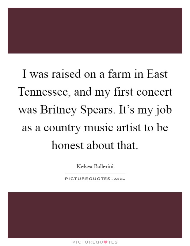 I was raised on a farm in East Tennessee, and my first concert was Britney Spears. It's my job as a country music artist to be honest about that. Picture Quote #1
