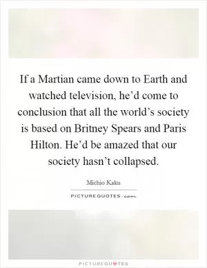 If a Martian came down to Earth and watched television, he’d come to conclusion that all the world’s society is based on Britney Spears and Paris Hilton. He’d be amazed that our society hasn’t collapsed Picture Quote #1