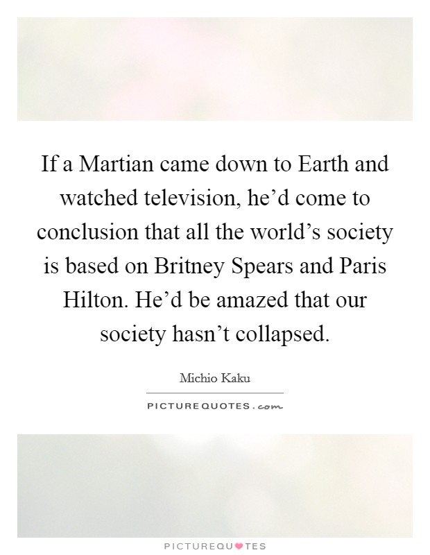 If a Martian came down to Earth and watched television, he'd come to conclusion that all the world's society is based on Britney Spears and Paris Hilton. He'd be amazed that our society hasn't collapsed. Picture Quote #1