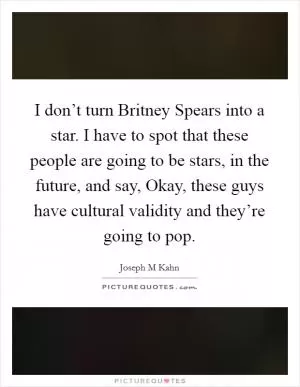 I don’t turn Britney Spears into a star. I have to spot that these people are going to be stars, in the future, and say, Okay, these guys have cultural validity and they’re going to pop Picture Quote #1
