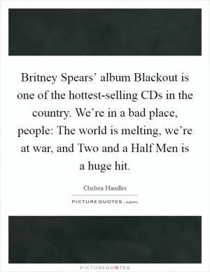 Britney Spears’ album Blackout is one of the hottest-selling CDs in the country. We’re in a bad place, people: The world is melting, we’re at war, and Two and a Half Men is a huge hit Picture Quote #1