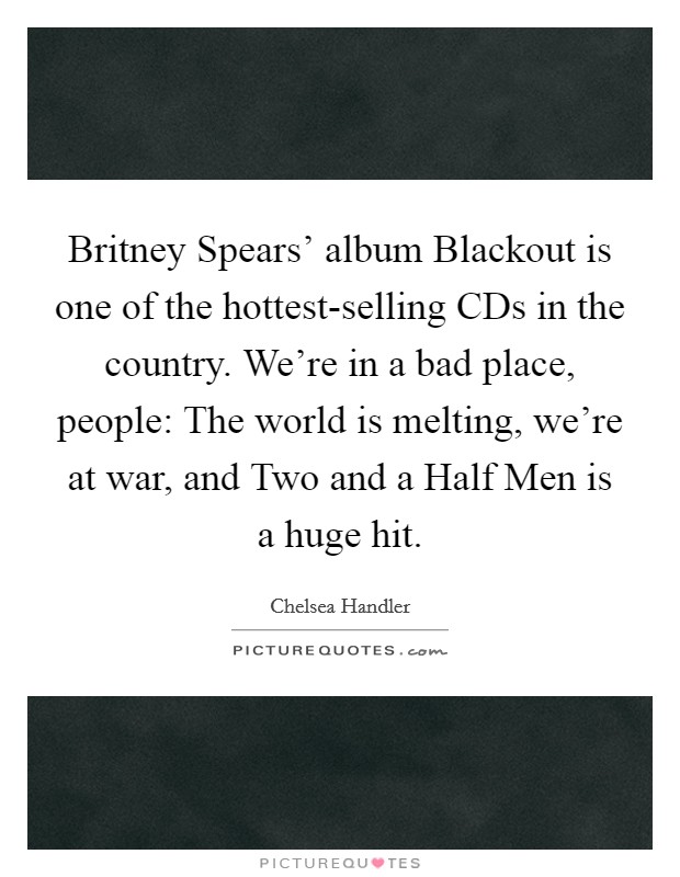 Britney Spears' album Blackout is one of the hottest-selling CDs in the country. We're in a bad place, people: The world is melting, we're at war, and Two and a Half Men is a huge hit. Picture Quote #1