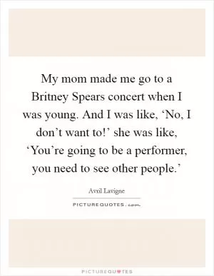 My mom made me go to a Britney Spears concert when I was young. And I was like, ‘No, I don’t want to!’ she was like, ‘You’re going to be a performer, you need to see other people.’ Picture Quote #1