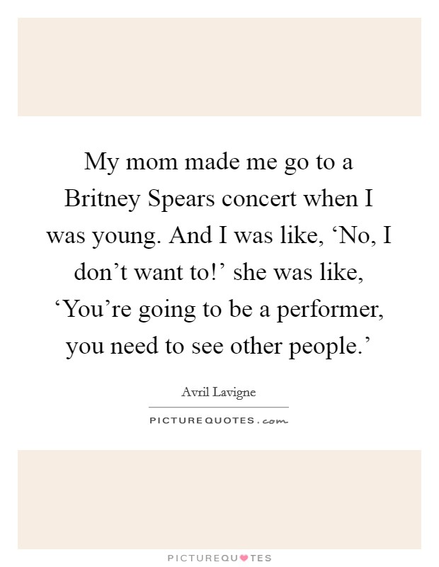 My mom made me go to a Britney Spears concert when I was young. And I was like, ‘No, I don't want to!' she was like, ‘You're going to be a performer, you need to see other people.' Picture Quote #1