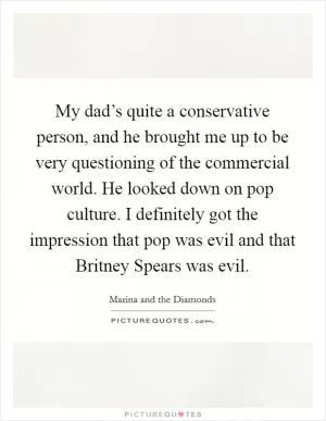 My dad’s quite a conservative person, and he brought me up to be very questioning of the commercial world. He looked down on pop culture. I definitely got the impression that pop was evil and that Britney Spears was evil Picture Quote #1