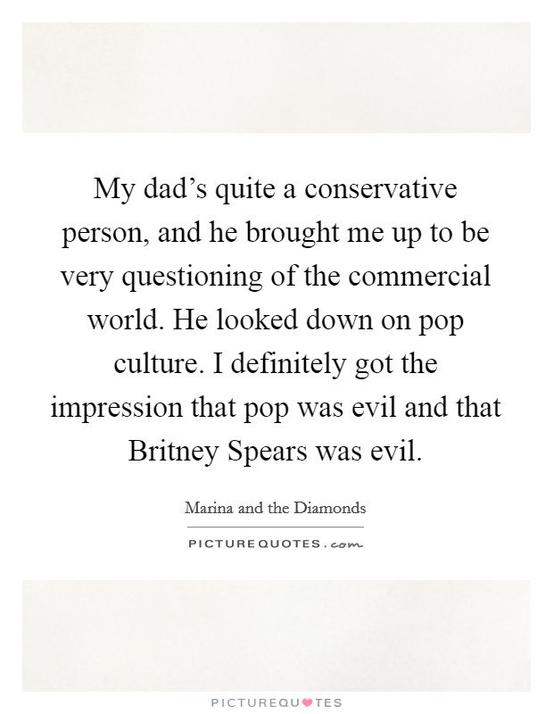 My dad's quite a conservative person, and he brought me up to be very questioning of the commercial world. He looked down on pop culture. I definitely got the impression that pop was evil and that Britney Spears was evil. Picture Quote #1