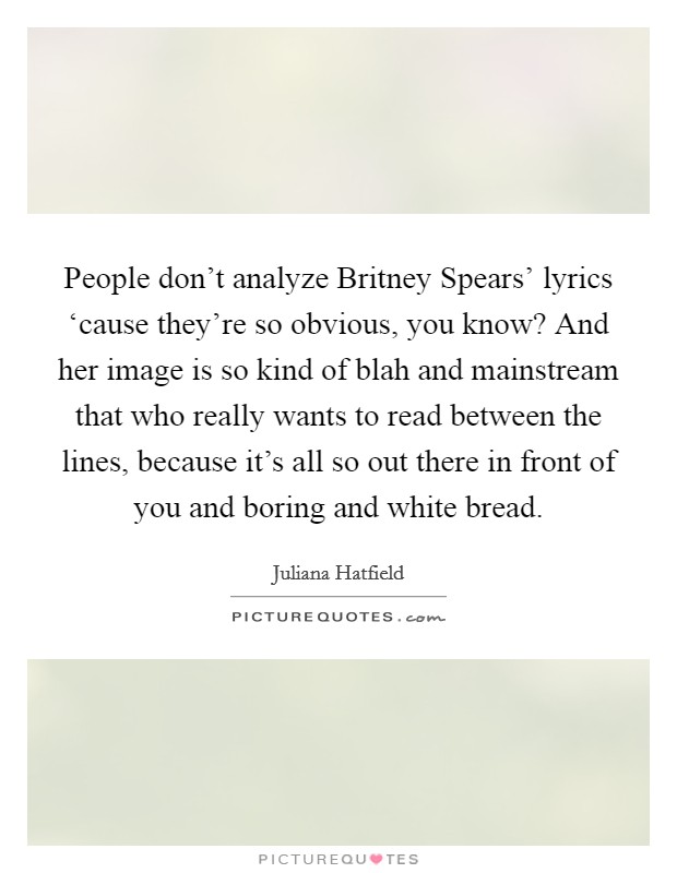 People don't analyze Britney Spears' lyrics ‘cause they're so obvious, you know? And her image is so kind of blah and mainstream that who really wants to read between the lines, because it's all so out there in front of you and boring and white bread. Picture Quote #1
