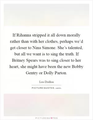 If Rihanna stripped it all down morally rather than with her clothes, perhaps we’d get closer to Nina Simone. She’s talented, but all we want is to sing the truth. If Britney Spears was to sing closer to her heart, she might have been the new Bobby Gentry or Dolly Parton Picture Quote #1