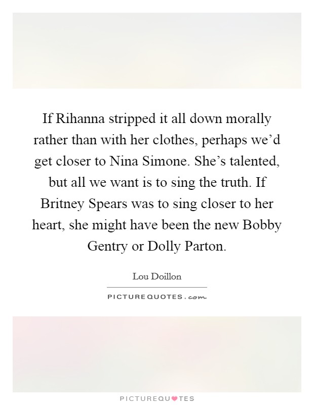 If Rihanna stripped it all down morally rather than with her clothes, perhaps we'd get closer to Nina Simone. She's talented, but all we want is to sing the truth. If Britney Spears was to sing closer to her heart, she might have been the new Bobby Gentry or Dolly Parton. Picture Quote #1