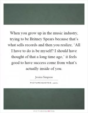 When you grow up in the music industry, trying to be Britney Spears because that’s what sells records and then you realize, ‘All I have to do is be myself? I should have thought of that a long time ago,’ it feels good to have success come from what’s actually inside of you Picture Quote #1