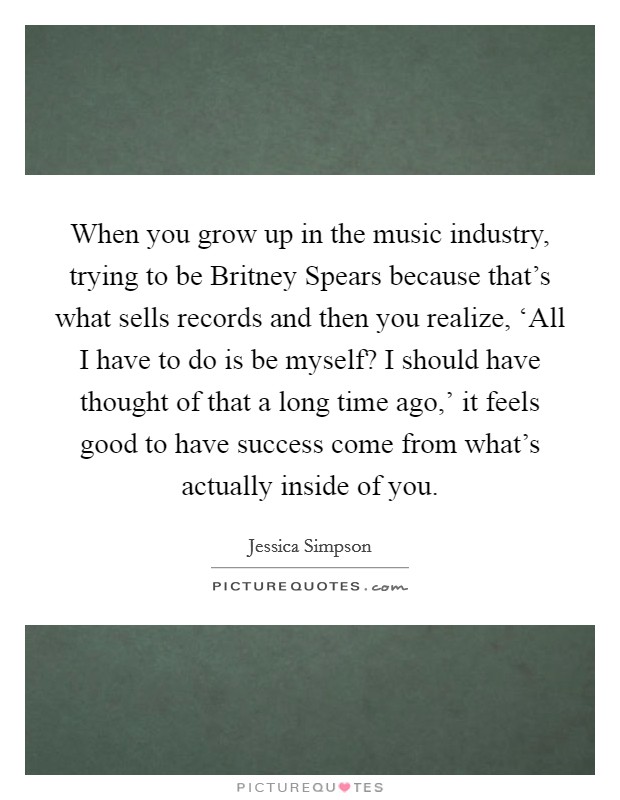 When you grow up in the music industry, trying to be Britney Spears because that's what sells records and then you realize, ‘All I have to do is be myself? I should have thought of that a long time ago,' it feels good to have success come from what's actually inside of you. Picture Quote #1