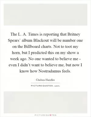 The L. A. Times is reporting that Britney Spears’ album Blackout will be number one on the Billboard charts. Not to toot my horn, but I predicted this on my show a week ago. No one wanted to believe me - even I didn’t want to believe me, but now I know how Nostradamus feels Picture Quote #1