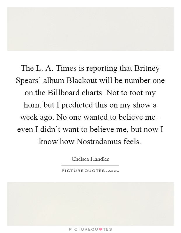 The L. A. Times is reporting that Britney Spears' album Blackout will be number one on the Billboard charts. Not to toot my horn, but I predicted this on my show a week ago. No one wanted to believe me - even I didn't want to believe me, but now I know how Nostradamus feels. Picture Quote #1