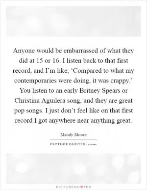 Anyone would be embarrassed of what they did at 15 or 16. I listen back to that first record, and I’m like, ‘Compared to what my contemporaries were doing, it was crappy.’ You listen to an early Britney Spears or Christina Aguilera song, and they are great pop songs. I just don’t feel like on that first record I got anywhere near anything great Picture Quote #1