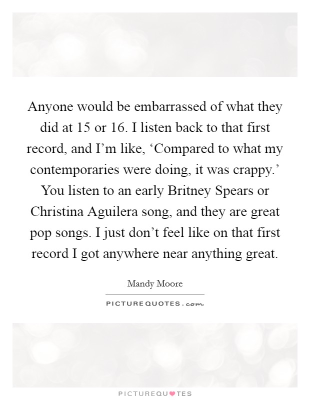 Anyone would be embarrassed of what they did at 15 or 16. I listen back to that first record, and I'm like, ‘Compared to what my contemporaries were doing, it was crappy.' You listen to an early Britney Spears or Christina Aguilera song, and they are great pop songs. I just don't feel like on that first record I got anywhere near anything great. Picture Quote #1