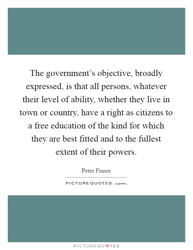 The government's objective, broadly expressed, is that all persons, whatever their level of ability, whether they live in town or country, have a right as citizens to a free education of the kind for which they are best fitted and to the fullest extent of their powers. Picture Quote #1