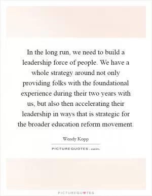 In the long run, we need to build a leadership force of people. We have a whole strategy around not only providing folks with the foundational experience during their two years with us, but also then accelerating their leadership in ways that is strategic for the broader education reform movement Picture Quote #1