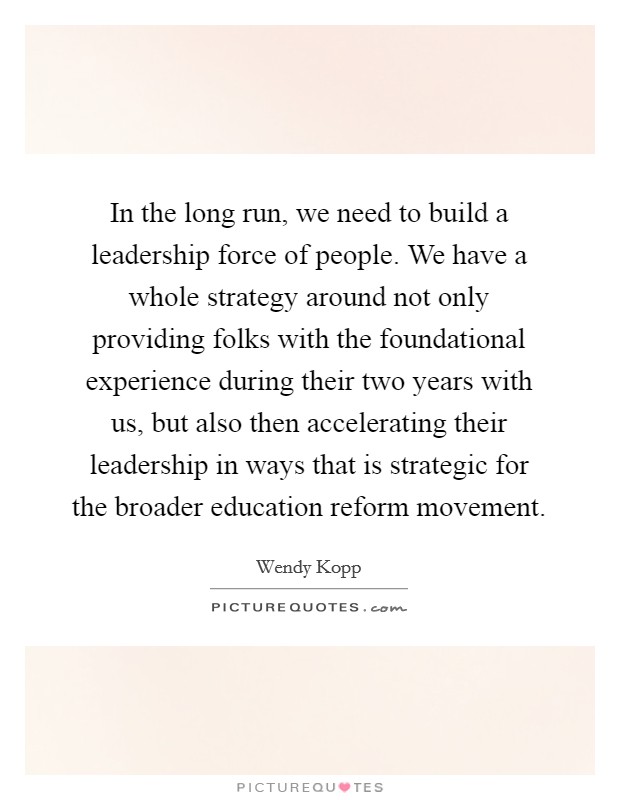 In the long run, we need to build a leadership force of people. We have a whole strategy around not only providing folks with the foundational experience during their two years with us, but also then accelerating their leadership in ways that is strategic for the broader education reform movement. Picture Quote #1