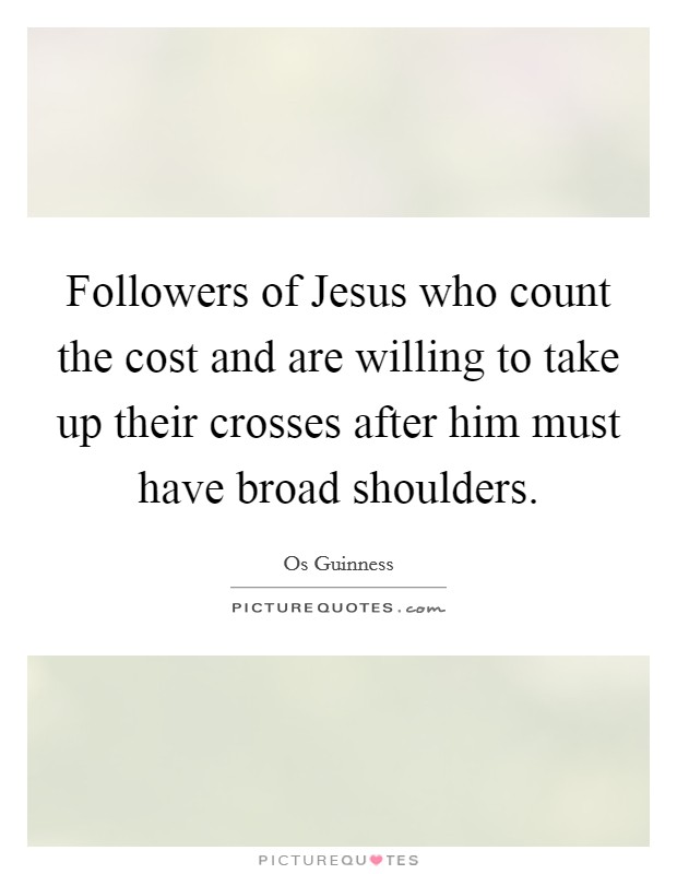 Followers of Jesus who count the cost and are willing to take up their crosses after him must have broad shoulders. Picture Quote #1
