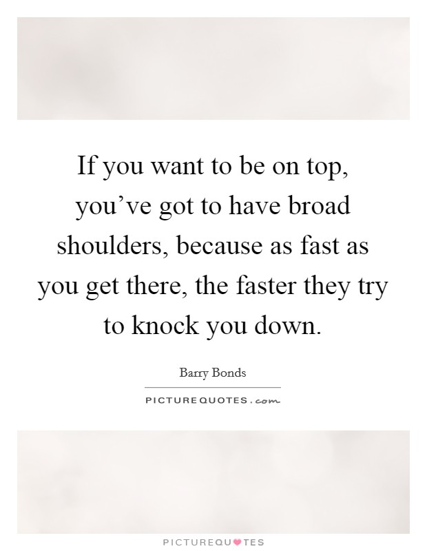 If you want to be on top, you've got to have broad shoulders, because as fast as you get there, the faster they try to knock you down. Picture Quote #1