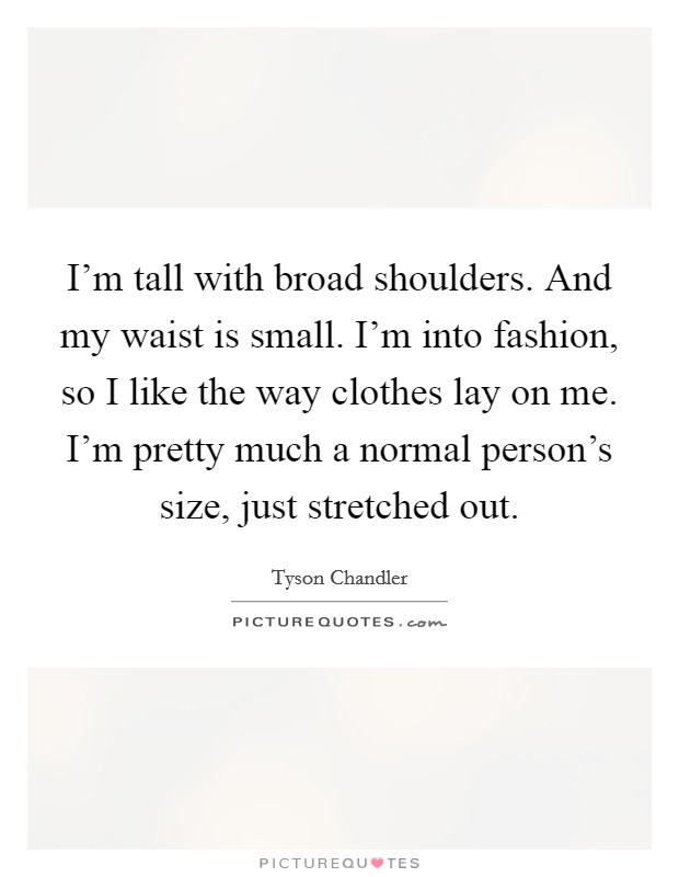 I'm tall with broad shoulders. And my waist is small. I'm into fashion, so I like the way clothes lay on me. I'm pretty much a normal person's size, just stretched out. Picture Quote #1