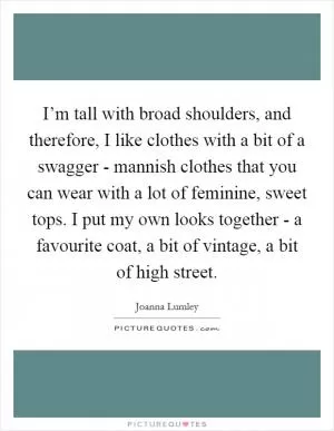 I’m tall with broad shoulders, and therefore, I like clothes with a bit of a swagger - mannish clothes that you can wear with a lot of feminine, sweet tops. I put my own looks together - a favourite coat, a bit of vintage, a bit of high street Picture Quote #1