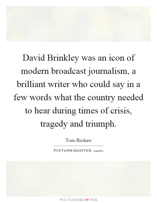David Brinkley was an icon of modern broadcast journalism, a brilliant writer who could say in a few words what the country needed to hear during times of crisis, tragedy and triumph. Picture Quote #1