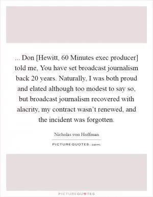 ... Don [Hewitt, 60 Minutes exec producer] told me, You have set broadcast journalism back 20 years. Naturally, I was both proud and elated although too modest to say so, but broadcast journalism recovered with alacrity, my contract wasn’t renewed, and the incident was forgotten Picture Quote #1