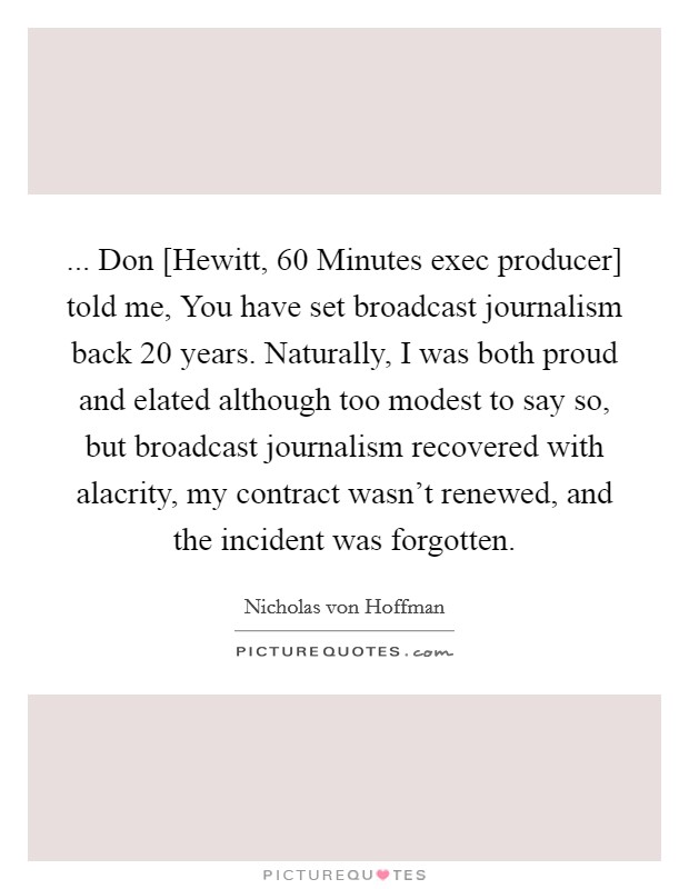 ... Don [Hewitt, 60 Minutes exec producer] told me, You have set broadcast journalism back 20 years. Naturally, I was both proud and elated although too modest to say so, but broadcast journalism recovered with alacrity, my contract wasn't renewed, and the incident was forgotten. Picture Quote #1