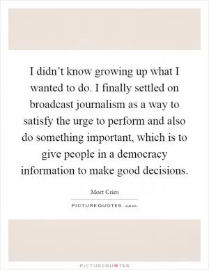 I didn’t know growing up what I wanted to do. I finally settled on broadcast journalism as a way to satisfy the urge to perform and also do something important, which is to give people in a democracy information to make good decisions Picture Quote #1